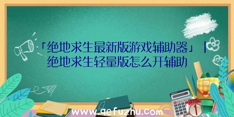 「绝地求生最新版游戏辅助器」|绝地求生轻量版怎么开辅助